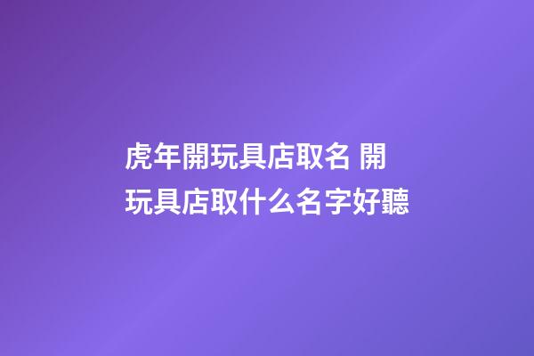 虎年開玩具店取名 開玩具店取什么名字好聽-第1張-店鋪起名-玄機派
